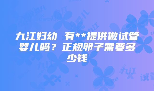 九江妇幼 有**提供做试管婴儿吗？正规卵子需要多少钱