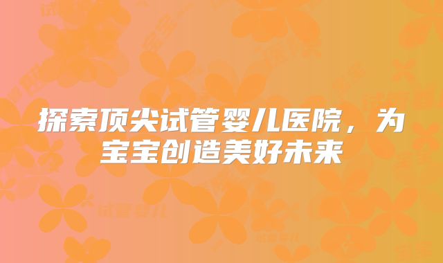 探索顶尖试管婴儿医院,为宝宝创造美好未来