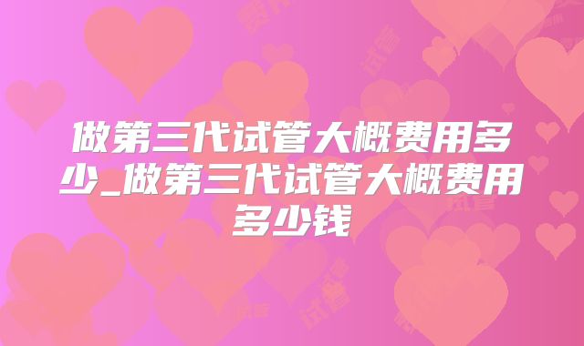 做第三代试管大概费用多少_做第三代试管大概费用多少钱