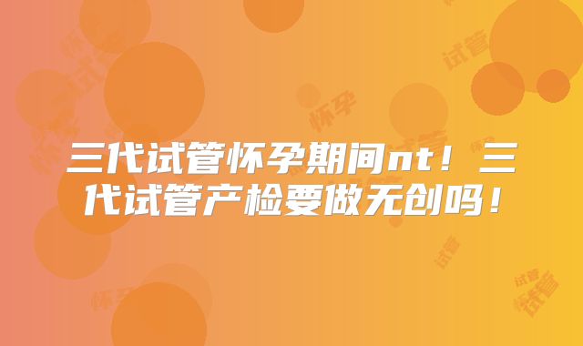 三代试管怀孕期间nt！三代试管产检要做无创吗！