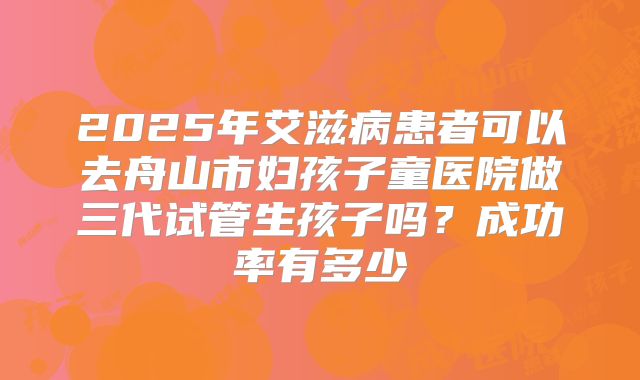 2025年艾滋病患者可以去舟山市妇孩子童医院做三代试管生孩子吗？成功率有多少