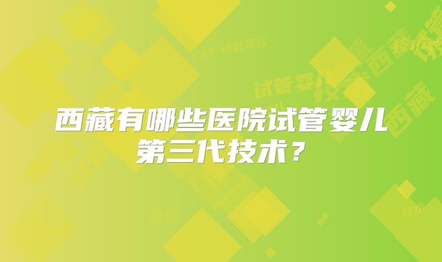 西藏有哪些医院试管婴儿第三代技术？