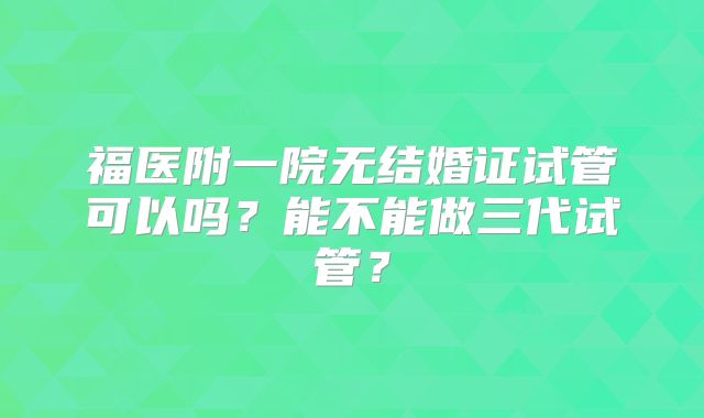 福医附一院无结婚证试管可以吗？能不能做三代试管？