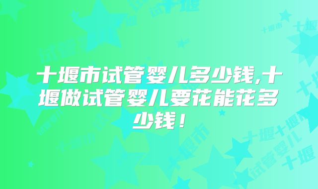 十堰市试管婴儿多少钱,十堰做试管婴儿要花能花多少钱!
