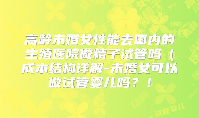高龄未婚女性能去国内的生殖医院做精子试管吗（成本结构详解-未婚女可以做试管婴儿吗？！