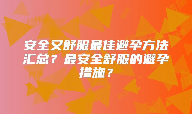 安全又舒服最佳避孕方法汇总？最安全舒服的避孕措施？