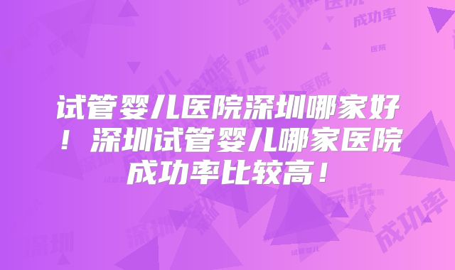 试管婴儿医院深圳哪家好!深圳试管婴儿哪家医院成功率比较高!