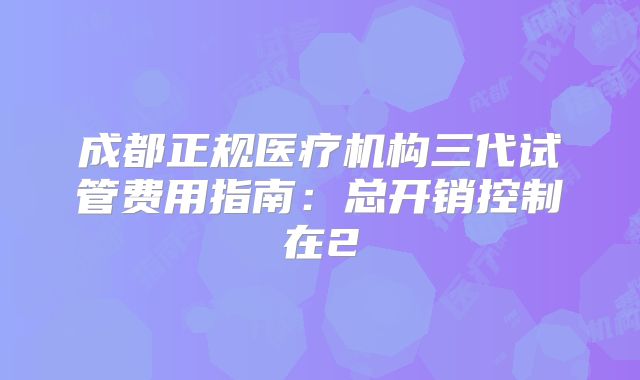 成都正规医疗机构三代试管费用指南:总开销控制在2