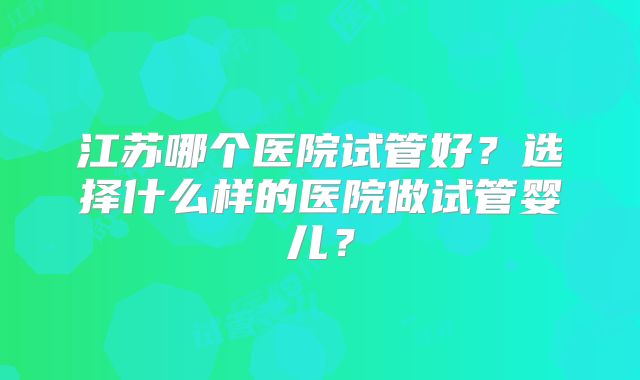 江苏哪个医院试管好？选择什么样的医院做试管婴儿？