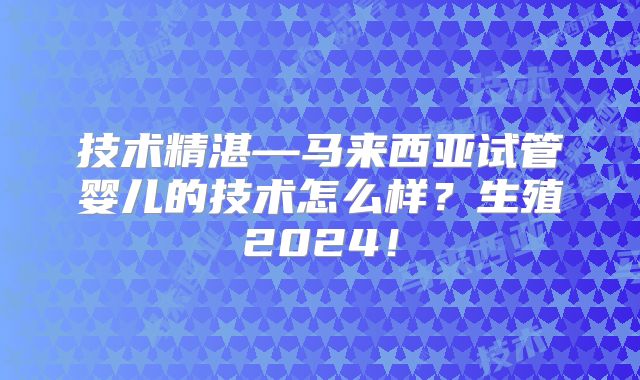 技术精湛—马来西亚试管婴儿的技术怎么样？生殖2024！