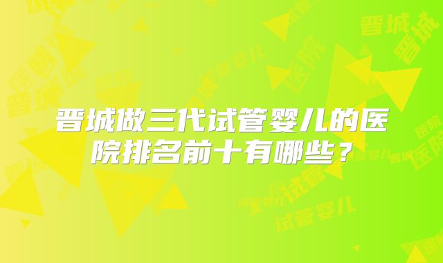 晋城做三代试管婴儿的医院排名前十有哪些?