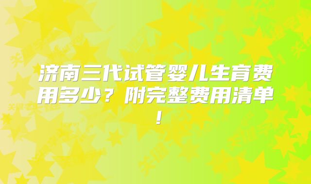 济南三代试管婴儿生育费用多少？附完整费用清单！