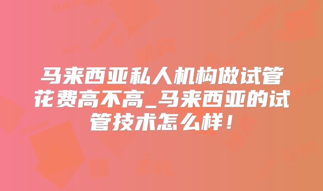 马来西亚私人机构做试管花费高不高_马来西亚的试管技术怎么样！
