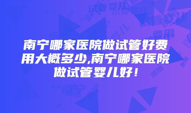 南宁哪家医院做试管好费用大概多少,南宁哪家医院做试管婴儿好！