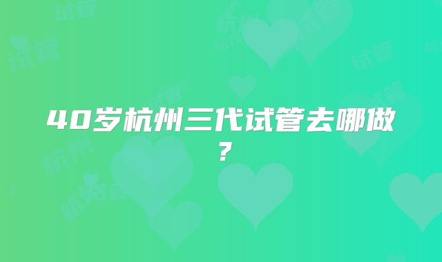40岁杭州三代试管去哪做？