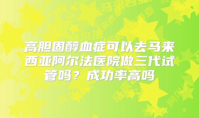 高胆固醇血症可以去马来西亚阿尔法医院做三代试管吗？成功率高吗