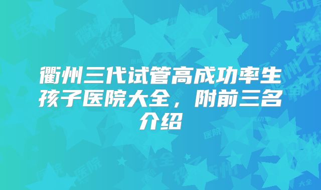 衢州三代试管高成功率生孩子医院大全,附前三名介绍