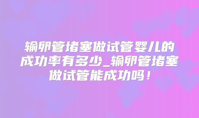 输卵管堵塞做试管婴儿的成功率有多少_输卵管堵塞做试管能成功吗！