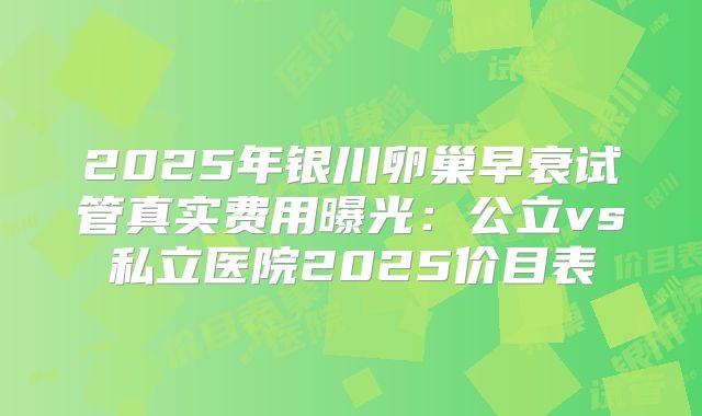 2025年银川卵巢早衰试管真实费用曝光：公立vs私立医院2025价目表