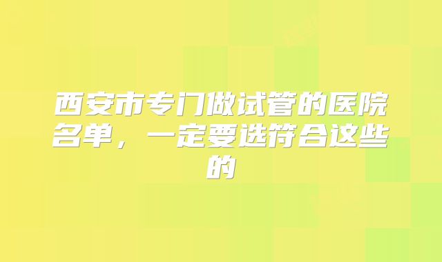 西安市专门做试管的医院名单,一定要选符合这些的