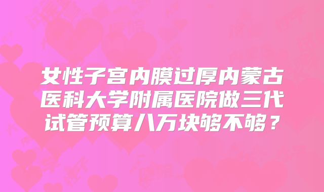 女性子宫内膜过厚内蒙古医科大学附属医院做三代试管预算八万块够不够？