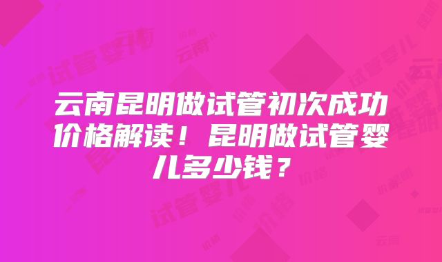 云南昆明做试管初次成功价格解读!昆明做试管婴儿多少钱?