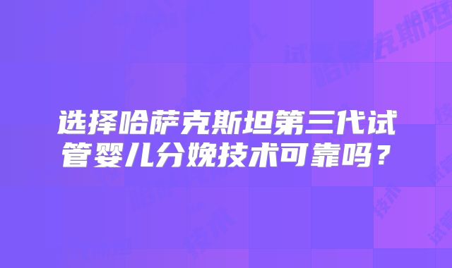 选择哈萨克斯坦第三代试管婴儿分娩技术可靠吗？