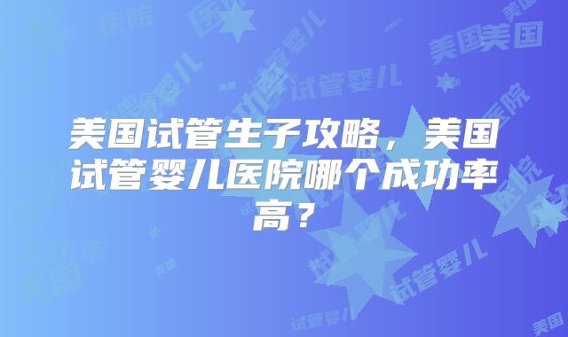 美国试管生子攻略，美国试管婴儿医院哪个成功率高？