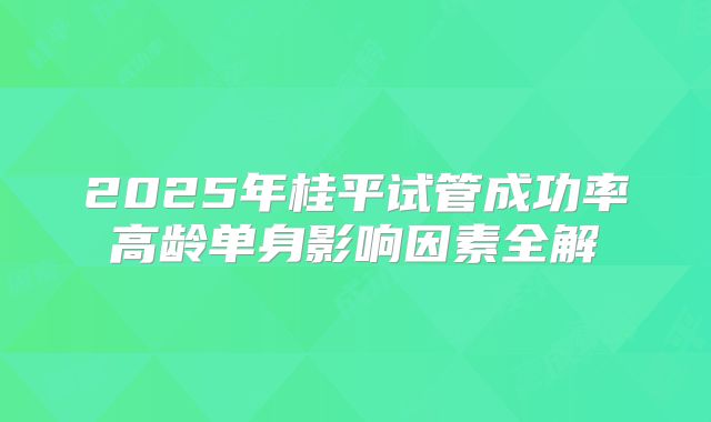 2025年桂平试管成功率高龄单身影响因素全解
