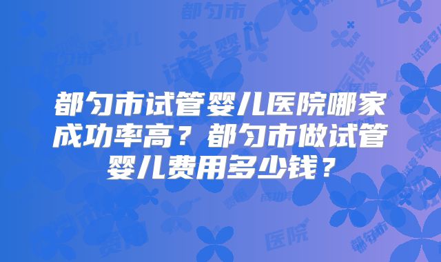 都匀市试管婴儿医院哪家成功率高？都匀市做试管婴儿费用多少钱？