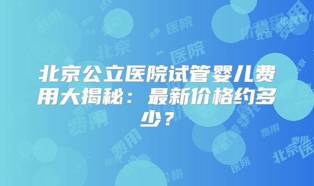 北京公立医院试管婴儿费用大揭秘：最新价格约多少？