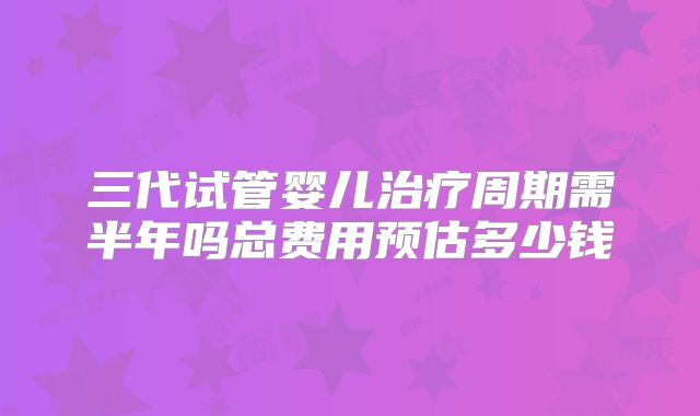 三代试管婴儿治疗周期需半年吗总费用预估多少钱