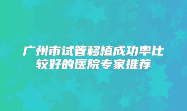 广州市试管移植成功率比较好的医院专家推荐