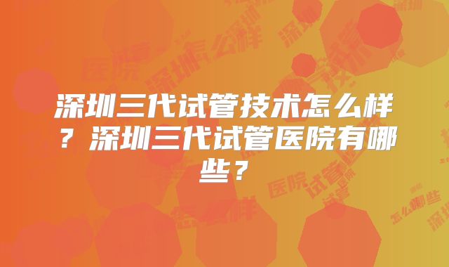 深圳三代试管技术怎么样？深圳三代试管医院有哪些？