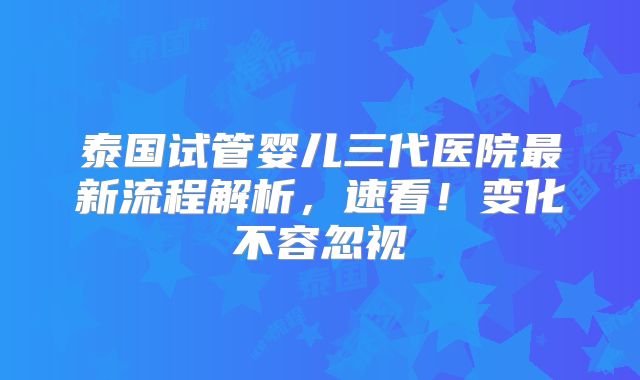 泰国试管婴儿三代医院最新流程解析，速看！变化不容忽视