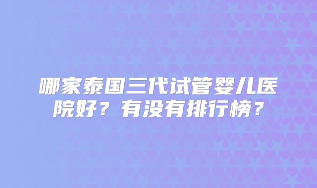 哪家泰国三代试管婴儿医院好？有没有排行榜？