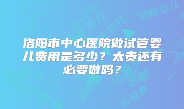 洛阳市中心医院做试管婴儿费用是多少？太贵还有必要做吗？