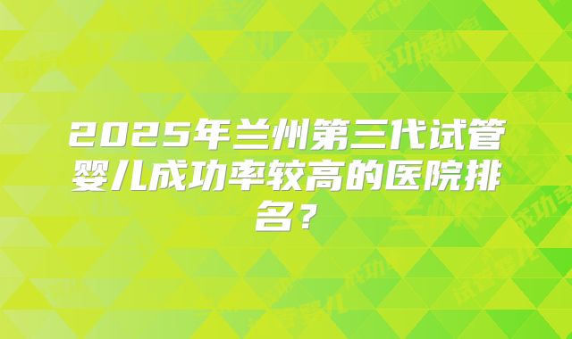 2025年兰州第三代试管婴儿成功率较高的医院排名？