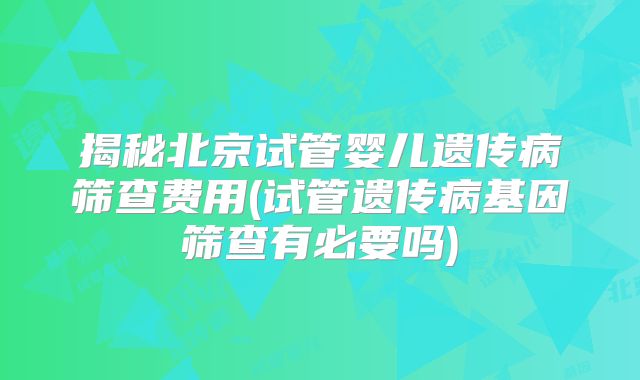 揭秘北京试管婴儿遗传病筛查费用(试管遗传病基因筛查有必要吗)