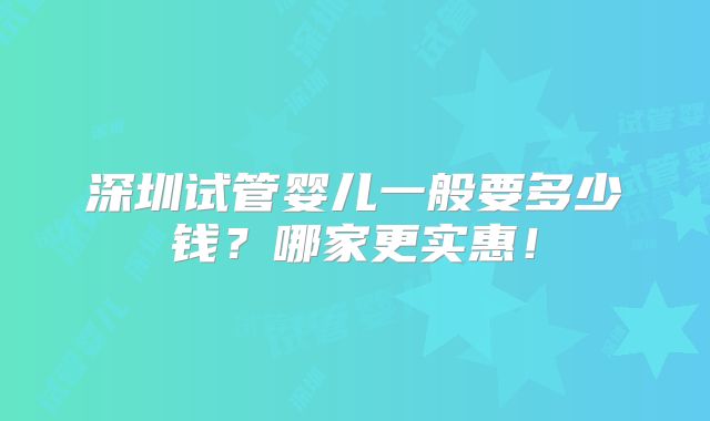 深圳试管婴儿一般要多少钱?哪家更实惠!