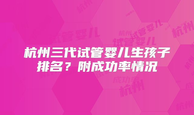 杭州三代试管婴儿生孩子排名?附成功率情况
