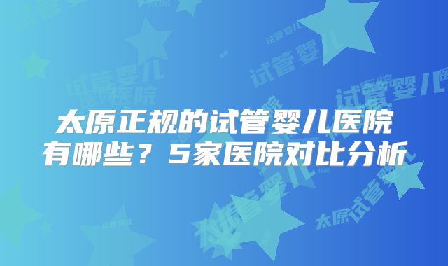 太原正规的试管婴儿医院有哪些？5家医院对比分析
