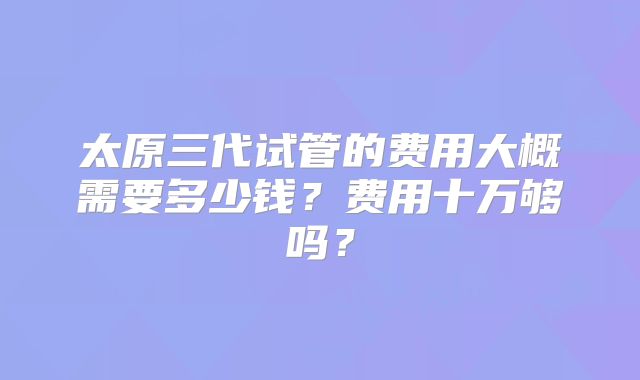 太原三代试管的费用大概需要多少钱？费用十万够吗？