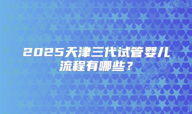 2025天津三代试管婴儿流程有哪些？