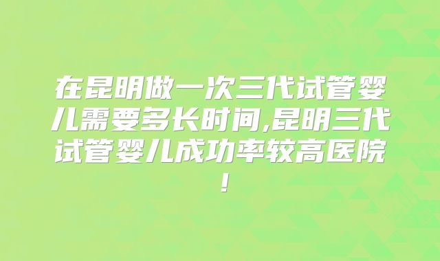 在昆明做一次三代试管婴儿需要多长时间,昆明三代试管婴儿成功率较高医院！