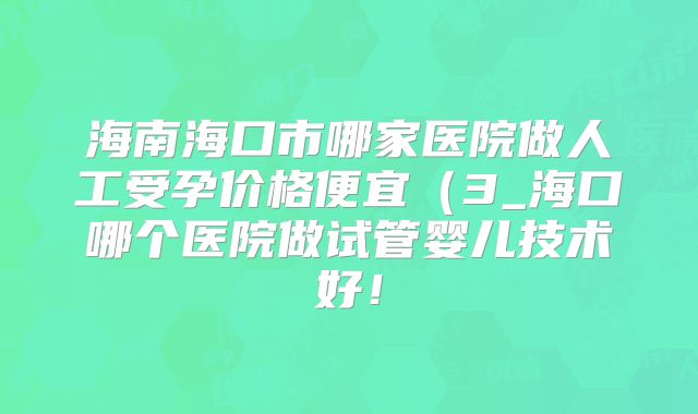 海南海口市哪家医院做人工受孕价格便宜（3_海口哪个医院做试管婴儿技术好！