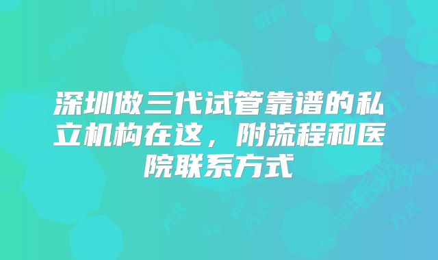 深圳做三代试管靠谱的私立机构在这，附流程和医院联系方式