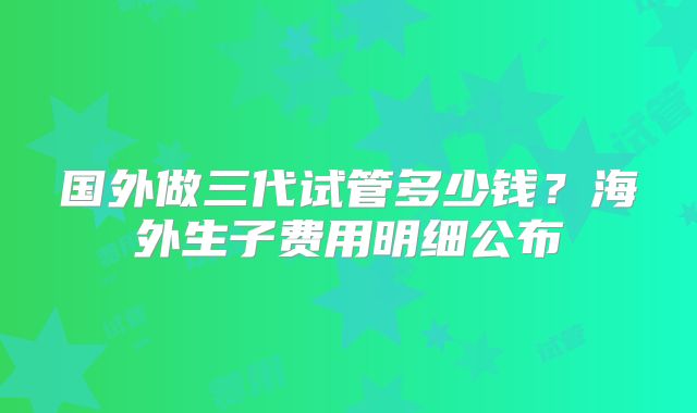 国外做三代试管多少钱？海外生子费用明细公布