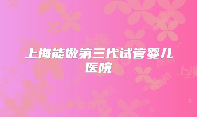 上海能做第三代试管婴儿医院