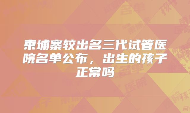 柬埔寨较出名三代试管医院名单公布，出生的孩子正常吗